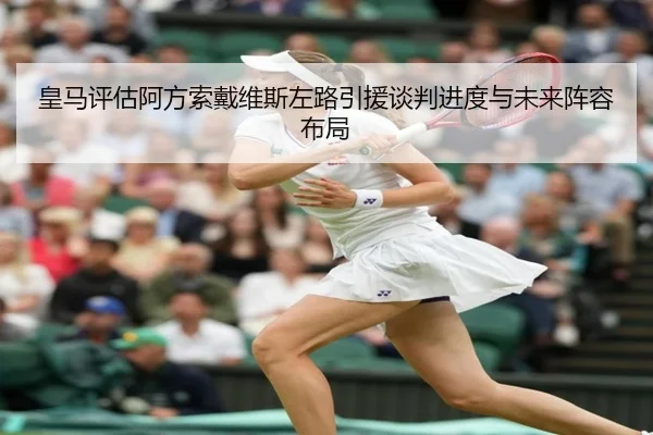 皇马评估阿方索戴维斯左路引援谈判进度与未来阵容布局