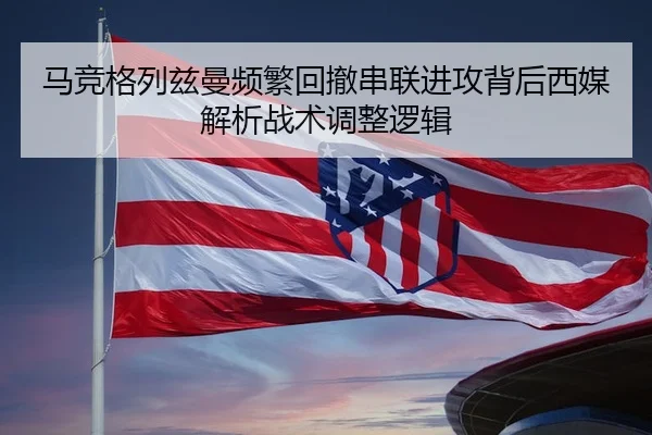 马竞格列兹曼频繁回撤串联进攻背后西媒解析战术调整逻辑